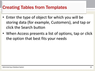 • Enter the type of object for which you will be
storing data (for example, Customers), and tap or
click the Search button
• When Access presents a list of options, tap or click
the option that best fits your needs
Administering a Database System 63
Creating Tables from Templates
 