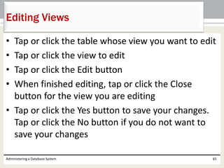 • Tap or click the table whose view you want to edit
• Tap or click the view to edit
• Tap or click the Edit button
• When finished editing, tap or click the Close
button for the view you are editing
• Tap or click the Yes button to save your changes.
Tap or click the No button if you do not want to
save your changes
Administering a Database System 65
Editing Views
 