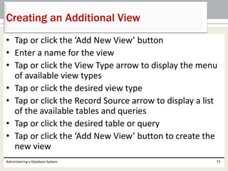 • Tap or click the ‘Add New View’ button
• Enter a name for the view
• Tap or click the View Type arrow to display the menu
of available view types
• Tap or click the desired view type
• Tap or click the Record Source arrow to display a list
of the available tables and queries
• Tap or click the desired table or query
• Tap or click the ‘Add New View’ button to create the
new view
Administering a Database System 71
Creating an Additional View
 