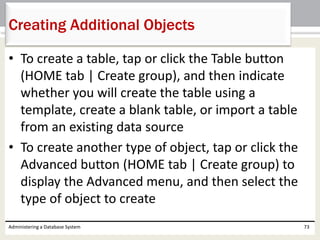 • To create a table, tap or click the Table button
(HOME tab | Create group), and then indicate
whether you will create the table using a
template, create a blank table, or import a table
from an existing data source
• To create another type of object, tap or click the
Advanced button (HOME tab | Create group) to
display the Advanced menu, and then select the
type of object to create
Administering a Database System 73
Creating Additional Objects
 