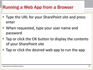 • Type the URL for your SharePoint site and press
enter
• When requested, type your user name and
password
• Tap or click the OK button to display the contents
of your SharePoint site
• Tap or click the desired web app to run the app
Administering a Database System 78
Running a Web App from a Browser
 