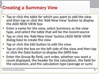 • Tap or click the table for which you want to add the view
and then tap or click the ‘Add New View’ button to display
the ADD NEW VIEW box
• Enter a name for the view, select Summary as the view
type, and select the table that will be the record source
• Tap or click the ‘Add New View’ button (ADD NEW VIEW
dialog box) to create the view
• Tap or click the Edit button to edit the view.
• Tap or click the box on the left side of the view and then tap
or click the Data button to display the DATA box
• Enter the Group By field, sort order, whether you want a
count displayed, the header for the calculation, the field for
the calculation, and the calculation type (average or sum)
Administering a Database System 80
Creating a Summary View
 