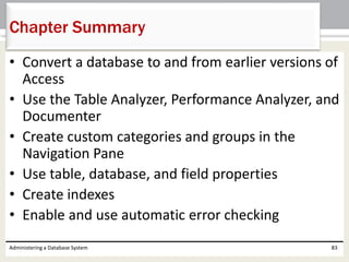 • Convert a database to and from earlier versions of
Access
• Use the Table Analyzer, Performance Analyzer, and
Documenter
• Create custom categories and groups in the
Navigation Pane
• Use table, database, and field properties
• Create indexes
• Enable and use automatic error checking
Administering a Database System 83
Chapter Summary
 