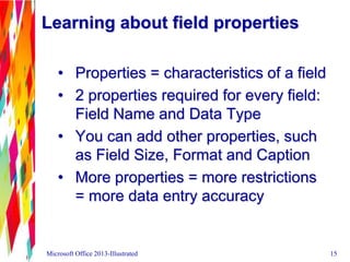 Learning about field properties
• Properties = characteristics of a field
• 2 properties required for every field:
Field Name and Data Type
• You can add other properties, such
as Field Size, Format and Caption
• More properties = more restrictions
= more data entry accuracy
Microsoft Office 2013-Illustrated 15
 