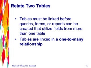 Relate Two Tables
• Tables must be linked before
queries, forms, or reports can be
created that utilize fields from more
than one table
• Tables are linked in a one-to-many
relationship
Microsoft Office 2013-Illustrated 16
 