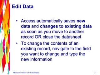 Edit Data
• Access automatically saves new
data and changes to existing data
as soon as you move to another
record OR close the datasheet
• To change the contents of an
existing record, navigate to the field
you want to change and type the
new information
Microsoft Office 2013-Illustrated 21
 