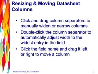 Resizing & Moving Datasheet
Columns
• Click and drag column separators to
manually widen or narrow columns
• Double-click the column separator to
automatically adjust width to the
widest entry in the field
• Click the field name and drag it left
or right to move a column
Microsoft Office 2013-Illustrated 23
 