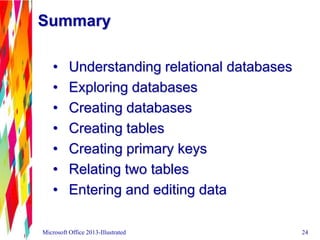 Summary
• Understanding relational databases
• Exploring databases
• Creating databases
• Creating tables
• Creating primary keys
• Relating two tables
• Entering and editing data
Microsoft Office 2013-Illustrated 24
 