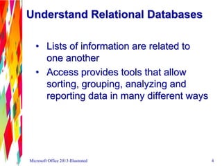 Understand Relational Databases
• Lists of information are related to
one another
• Access provides tools that allow
sorting, grouping, analyzing and
reporting data in many different ways
Microsoft Office 2013-Illustrated 4
 
