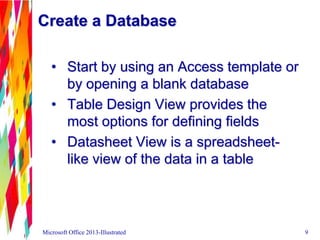 Create a Database
• Start by using an Access template or
by opening a blank database
• Table Design View provides the
most options for defining fields
• Datasheet View is a spreadsheet-
like view of the data in a table
Microsoft Office 2013-Illustrated 9
 