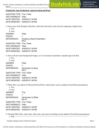 Name: Class: Date:
Productivity App: Productivity Apps for School and Work
Copyright Cengage Learning. Powered by Cognero. Page 2
QUESTION TYPE: True / False
HAS VARIABLES: False
DATE CREATED: 4/26/2016 7:35 PM
DATE MODIFIED: 4/26/2016 7:38 PM
5. Sway users work through a Storyline, which has tools and a work area for composing a digital story.
a. True
b. False
ANSWER: False
POINTS: 1
REFERENCES: Creating a Sway Presentation
PA-6
QUESTION TYPE: True / False
HAS VARIABLES: False
DATE CREATED: 4/26/2016 7:38 PM
DATE MODIFIED: 4/26/2016 7:46 PM
6. Sway will not resize background images, so it is necessary to purchase a separate app to do that.
a. True
b. False
ANSWER: False
POINTS: 1
REFERENCES: Introduction to Sway
PA-6
QUESTION TYPE: True / False
HAS VARIABLES: False
DATE CREATED: 4/26/2016 7:46 PM
DATE MODIFIED: 4/26/2016 7:48 PM
7. Office Mix is an add-in for Microsoft PowerPoint, which allows users to enhance PowerPoint presentations.
a. True
b. False
ANSWER: True
POINTS: 1
REFERENCES: Introduction to Office
PA-10
QUESTION TYPE: True / False
HAS VARIABLES: False
DATE CREATED: 4/26/2016 7:48 PM
DATE MODIFIED: 4/26/2016 7:49 PM
8. Through Office Mix, video clips, slide notes, and screen recordings can be added to PowerPoint presentations.
a. True
Full file at https://testbankuniv.eu/Illustrated-Microsoft-Office-365-and-Access-2016-Introductory-1st-Edition-Friedrichsen-Solutions-Manual
Full file at https://testbankuniv.eu/Illustrated-Microsoft-Office-365-and-Access-2016-Introductory-1st-Edition-Friedrichsen-Solutions-Manual
 