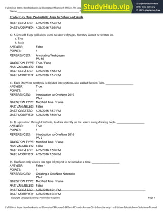 Name: Class: Date:
Productivity App: Productivity Apps for School and Work
Copyright Cengage Learning. Powered by Cognero. Page 4
DATE CREATED: 4/26/2016 7:54 PM
DATE MODIFIED: 4/26/2016 7:55 PM
12. Microsoft Edge will allow users to save webpages, but they cannot be written on.
a. True
b. False
ANSWER: False
POINTS: 1
REFERENCES: Annotating Webpages
PA-15
QUESTION TYPE: True / False
HAS VARIABLES: False
DATE CREATED: 4/26/2016 7:56 PM
DATE MODIFIED: 4/26/2016 7:57 PM
13. Each OneNote notebook is divided into sections, also called Section Tabs. __________________
ANSWER: True
POINTS: 1
REFERENCES: Introduction to OneNote 2016
PA-2
QUESTION TYPE: Modified True / False
HAS VARIABLES: False
DATE CREATED: 4/26/2016 7:57 PM
DATE MODIFIED: 4/26/2016 7:59 PM
14. It is possible, through OneNote, to draw directly on the screen using drawing tools. __________________
ANSWER: True
POINTS: 1
REFERENCES: Introduction to OneNote 2016
PA-2
QUESTION TYPE: Modified True / False
HAS VARIABLES: False
DATE CREATED: 4/26/2016 7:59 PM
DATE MODIFIED: 4/26/2016 7:59 PM
15. OneNote only allows one type of project to be stored at a time. __________________
ANSWER: False -
POINTS: 1
REFERENCES: Creating a OneNote Notebook
PA-2
QUESTION TYPE: Modified True / False
HAS VARIABLES: False
DATE CREATED: 4/26/2016 8:01 PM
DATE MODIFIED: 4/26/2016 8:03 PM
Full file at https://testbankuniv.eu/Illustrated-Microsoft-Office-365-and-Access-2016-Introductory-1st-Edition-Friedrichsen-Solutions-Manual
Full file at https://testbankuniv.eu/Illustrated-Microsoft-Office-365-and-Access-2016-Introductory-1st-Edition-Friedrichsen-Solutions-Manual
 