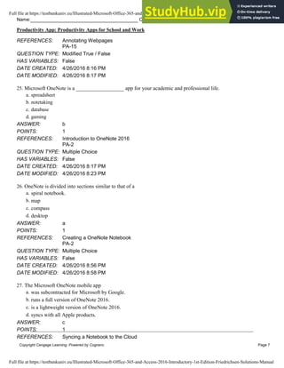 Name: Class: Date:
Productivity App: Productivity Apps for School and Work
Copyright Cengage Learning. Powered by Cognero. Page 7
REFERENCES: Annotating Webpages
PA-15
QUESTION TYPE: Modified True / False
HAS VARIABLES: False
DATE CREATED: 4/26/2016 8:16 PM
DATE MODIFIED: 4/26/2016 8:17 PM
25. Microsoft OneNote is a __________________ app for your academic and professional life.
a. spreadsheet
b. notetaking
c. database
d. gaming
ANSWER: b
POINTS: 1
REFERENCES: Introduction to OneNote 2016
PA-2
QUESTION TYPE: Multiple Choice
HAS VARIABLES: False
DATE CREATED: 4/26/2016 8:17 PM
DATE MODIFIED: 4/26/2016 8:23 PM
26. OneNote is divided into sections similar to that of a
a. spiral notebook.
b. map
c. compass
d. desktop
ANSWER: a
POINTS: 1
REFERENCES: Creating a OneNote Notebook
PA-2
QUESTION TYPE: Multiple Choice
HAS VARIABLES: False
DATE CREATED: 4/26/2016 8:56 PM
DATE MODIFIED: 4/26/2016 8:58 PM
27. The Microsoft OneNote mobile app
a. was subcontracted for Microsoft by Google.
b. runs a full version of OneNote 2016.
c. is a lightweight version of OneNote 2016.
d. syncs with all Apple products.
ANSWER: c
POINTS: 1
REFERENCES: Syncing a Notebook to the Cloud
Full file at https://testbankuniv.eu/Illustrated-Microsoft-Office-365-and-Access-2016-Introductory-1st-Edition-Friedrichsen-Solutions-Manual
Full file at https://testbankuniv.eu/Illustrated-Microsoft-Office-365-and-Access-2016-Introductory-1st-Edition-Friedrichsen-Solutions-Manual
 