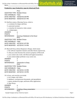 Name: Class: Date:
Productivity App: Productivity Apps for School and Work
Copyright Cengage Learning. Powered by Cognero. Page 8
PA-2
QUESTION TYPE: Multiple Choice
HAS VARIABLES: False
DATE CREATED: 4/26/2016 8:59 PM
DATE MODIFIED: 4/26/2016 9:01 PM
28. OneNote creates a Drawing Canvas, which is
a. a container for shapes and lines.
b. a personal assistant.
c. a storyline for interactive video content
d. .a teleprompter.
ANSWER: a
POINTS: 1
REFERENCES: Syncing a Notebook to the Cloud
PA-2
QUESTION TYPE: Multiple Choice
HAS VARIABLES: False
DATE CREATED: 4/27/2016 3:07 PM
DATE MODIFIED: 4/27/2016 3:14 PM
29. Microsoft Sway utilizes Responsive Design, which means
a. the software responds to hackers and other threats responsively.
b. what you create becomes the exclusive property of Microsoft.
c. your content only works with Microsoft-approved products.
d. your content adapts perfectly to any screen size.
ANSWER: d
POINTS: 1
REFERENCES: Introduction to Sway
PA-6
QUESTION TYPE: Multiple Choice
HAS VARIABLES: False
DATE CREATED: 4/27/2016 3:14 PM
DATE MODIFIED: 4/27/2016 3:16 PM
30. In Sway, each storyline can include
a. text, images, and videos.
b. databases, word-processor documents, and spreadsheets.
c. games, productivity apps, and home-office applications.
d. other Sways.
ANSWER: a
POINTS: 1
REFERENCES: Creating a Sway presentation
PA-6
Full file at https://testbankuniv.eu/Illustrated-Microsoft-Office-365-and-Access-2016-Introductory-1st-Edition-Friedrichsen-Solutions-Manual
Full file at https://testbankuniv.eu/Illustrated-Microsoft-Office-365-and-Access-2016-Introductory-1st-Edition-Friedrichsen-Solutions-Manual
 