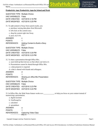 Name: Class: Date:
Productivity App: Productivity Apps for School and Work
Copyright Cengage Learning. Powered by Cognero. Page 9
QUESTION TYPE: Multiple Choice
HAS VARIABLES: False
DATE CREATED: 4/27/2016 3:16 PM
DATE MODIFIED: 4/27/2016 3:20 PM
31. To add content to Sway from search results, you
a. purchase varying data plans from Microsoft.
b. left-click on the content once.
c. drag the content right into Sway.
d. press ALT-F4.
ANSWER: c
POINTS: 1
REFERENCES: Adding Content to Build a Story
PA-7
QUESTION TYPE: Multiple Choice
HAS VARIABLES: False
DATE CREATED: 4/27/2016 3:20 PM
DATE MODIFIED: 4/27/2016 3:23 PM
32. To share a presentation through Office Mix,
a. users hold up their devices so that others can look at it.
b. Presentations cannot be shared through Office Mix.
c. a data projector is required.
d. a link is shared with friends and colleagues.
ANSWER: d
POINTS: 1
REFERENCES: Sharing an office Mix Presentation
PA-12
QUESTION TYPE: Multiple Choice
HAS VARIABLES: False
DATE CREATED: 4/27/2016 3:23 PM
DATE MODIFIED: 4/27/2016 3:24 PM
33. In Office Mix, the Slide Notes feature works as a ____________, to help you focus on your content instead of
memorizing a presentation.
a. digital assistant
b. TelePrompTer
c. calculator
d. spreadsheet
ANSWER: a
POINTS: 1
REFERENCES: Capturing Video Clips
PA-11
Full file at https://testbankuniv.eu/Illustrated-Microsoft-Office-365-and-Access-2016-Introductory-1st-Edition-Friedrichsen-Solutions-Manual
Full file at https://testbankuniv.eu/Illustrated-Microsoft-Office-365-and-Access-2016-Introductory-1st-Edition-Friedrichsen-Solutions-Manual
 