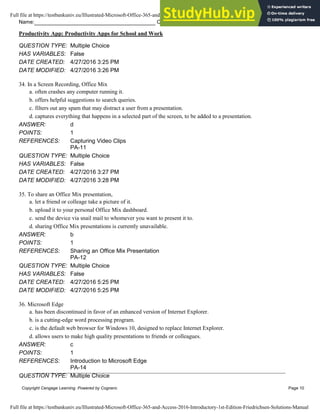 Name: Class: Date:
Productivity App: Productivity Apps for School and Work
Copyright Cengage Learning. Powered by Cognero. Page 10
QUESTION TYPE: Multiple Choice
HAS VARIABLES: False
DATE CREATED: 4/27/2016 3:25 PM
DATE MODIFIED: 4/27/2016 3:26 PM
34. In a Screen Recording, Office Mix
a. often crashes any computer running it.
b. offers helpful suggestions to search queries.
c. filters out any spam that may distract a user from a presentation.
d. captures everything that happens in a selected part of the screen, to be added to a presentation.
ANSWER: d
POINTS: 1
REFERENCES: Capturing Video Clips
PA-11
QUESTION TYPE: Multiple Choice
HAS VARIABLES: False
DATE CREATED: 4/27/2016 3:27 PM
DATE MODIFIED: 4/27/2016 3:28 PM
35. To share an Office Mix presentation,
a. let a friend or colleage take a picture of it.
b. upload it to your personal Office Mix dashboard.
c. send the device via snail mail to whomever you want to present it to.
d. sharing Office Mix presentations is currently unavailable.
ANSWER: b
POINTS: 1
REFERENCES: Sharing an Office Mix Presentation
PA-12
QUESTION TYPE: Multiple Choice
HAS VARIABLES: False
DATE CREATED: 4/27/2016 5:25 PM
DATE MODIFIED: 4/27/2016 5:25 PM
36. Microsoft Edge
a. has been discontinued in favor of an enhanced version of Internet Explorer.
b. is a cutting-edge word processing program.
c. is the default web browser for Windows 10, designed to replace Internet Explorer.
d. allows users to make high quality presentations to friends or colleagues.
ANSWER: c
POINTS: 1
REFERENCES: Introduction to Microsoft Edge
PA-14
QUESTION TYPE: Multiple Choice
Full file at https://testbankuniv.eu/Illustrated-Microsoft-Office-365-and-Access-2016-Introductory-1st-Edition-Friedrichsen-Solutions-Manual
Full file at https://testbankuniv.eu/Illustrated-Microsoft-Office-365-and-Access-2016-Introductory-1st-Edition-Friedrichsen-Solutions-Manual
 