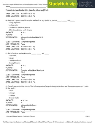 Name: Class: Date:
Productivity App: Productivity Apps for School and Work
Copyright Cengage Learning. Powered by Cognero. Page 12
DATE CREATED: 4/27/2016 5:39 PM
DATE MODIFIED: 4/27/2016 5:45 PM
40. OneNote captures your ideas and schoolwork on any device so you can _____, _____, and _____.
a. stay organized
b. share notes
c. work with others on projects
d. let others do your work for you.
ANSWER: a, b, c
POINTS: 1
REFERENCES: Introduction to OneNote 2016
PA-2
QUESTION TYPE: Multiple Response
HAS VARIABLES: False
DATE CREATED: 4/27/2016 5:43 PM
DATE MODIFIED: 4/27/2016 5:44 PM
41. Each OneNote notebook contains _____, _____, and _____.
a. sections
b. pages
c. other notebooks
d. complete apps
ANSWER: a, b, c
POINTS: 1
REFERENCES: Creating a OneNote Notebook
PA-2
QUESTION TYPE: Multiple Response
HAS VARIABLES: False
DATE CREATED: 4/27/2016 5:45 PM
DATE MODIFIED: 4/27/2016 5:45 PM
42. Sway lets you combine which of the following onto a Sway site that you can share and display on any device? (select
all that apply)
a. text
b. images
c. videos
d. social media
ANSWER: a, b, c, d
POINTS: 1
REFERENCES: Introduction to Sway
PA-6
QUESTION TYPE: Multiple Response
HAS VARIABLES: False
Full file at https://testbankuniv.eu/Illustrated-Microsoft-Office-365-and-Access-2016-Introductory-1st-Edition-Friedrichsen-Solutions-Manual
Full file at https://testbankuniv.eu/Illustrated-Microsoft-Office-365-and-Access-2016-Introductory-1st-Edition-Friedrichsen-Solutions-Manual
 