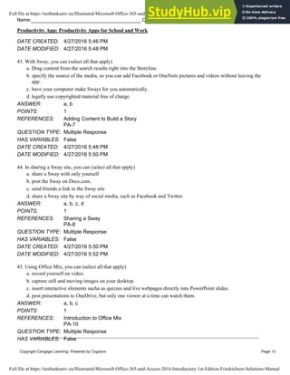 Name: Class: Date:
Productivity App: Productivity Apps for School and Work
Copyright Cengage Learning. Powered by Cognero. Page 13
DATE CREATED: 4/27/2016 5:46 PM
DATE MODIFIED: 4/27/2016 5:48 PM
43. With Sway, you can (select all that apply)
a. Drag content from the search results right into the Storyline.
b. specify the source of the media, so you can add Facebook or OneNote pictures and videos without leaving the
app.
c. have your computer make Sways for you automatically.
d. legally use copyrighted material free of charge.
ANSWER: a, b
POINTS: 1
REFERENCES: Adding Content to Build a Story
PA-7
QUESTION TYPE: Multiple Response
HAS VARIABLES: False
DATE CREATED: 4/27/2016 5:48 PM
DATE MODIFIED: 4/27/2016 5:50 PM
44. In sharing a Sway site, you can (select all that apply)
a. share a Sway with only yourself
b. post the Sway on Docs.com.
c. send friends a link to the Sway site
d. share a Sway site by way of social media, such as Facebook and Twitter.
ANSWER: a, b, c, d
POINTS: 1
REFERENCES: Sharing a Sway
PA-8
QUESTION TYPE: Multiple Response
HAS VARIABLES: False
DATE CREATED: 4/27/2016 5:50 PM
DATE MODIFIED: 4/27/2016 5:52 PM
45. Using Office Mix, you can (select all that apply)
a. record yourself on video.
b. capture still and moving images on your desktop.
c. insert interactive elements sucha as quizzes and live webpages directly into PowerPoint slides.
d. post presentations to OneDrive, but only one viewer at a time can watch them.
ANSWER: a, b, c
POINTS: 1
REFERENCES: Introduction to Office Mix
PA-10
QUESTION TYPE: Multiple Response
HAS VARIABLES: False
Full file at https://testbankuniv.eu/Illustrated-Microsoft-Office-365-and-Access-2016-Introductory-1st-Edition-Friedrichsen-Solutions-Manual
Full file at https://testbankuniv.eu/Illustrated-Microsoft-Office-365-and-Access-2016-Introductory-1st-Edition-Friedrichsen-Solutions-Manual
 