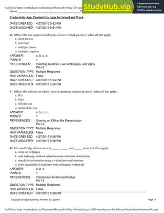 Name: Class: Date:
Productivity App: Productivity Apps for School and Work
Copyright Cengage Learning. Powered by Cognero. Page 14
DATE CREATED: 4/27/2016 5:52 PM
DATE MODIFIED: 4/27/2016 5:54 PM
46. Office Mix can support which types of user-created quizzes? (select all that apply)
a. short answer
b. true/false
c. multiple choice
d. multiple response
ANSWER: a, b, c, d
POINTS: 1
REFERENCES: Inserting Quizzes, Live Webpages, and Apps
PA-12
QUESTION TYPE: Multiple Response
HAS VARIABLES: False
DATE CREATED: 4/27/2016 5:54 PM
DATE MODIFIED: 4/27/2016 5:56 PM
47. Office Mix will run on which types of operating systems/devices? (select all that apply)
a. PCs
b. Macs
c. iOS devices
d. Android devices
ANSWER: a, b, c, d
POINTS: 1
REFERENCES: Sharing an Office Mix Presentation
PA-12
QUESTION TYPE: Multiple Response
HAS VARIABLES: False
DATE CREATED: 4/27/2016 5:56 PM
DATE MODIFIED: 4/27/2016 5:58 PM
48. Microsoft Edge allows users to _____, _____, and _____. (select all that apply)
a. write on webpages
b. read webpages without advertisements and other distractions
c. search for information using a virtual personal assistant
d. work seamlessly in real time with colleagues worldwide
ANSWER: a, b, c
POINTS: 1
REFERENCES: Introduction to Microsoft Edge
PA-14
QUESTION TYPE: Multiple Response
HAS VARIABLES: False
DATE CREATED: 4/27/2016 5:58 PM
Full file at https://testbankuniv.eu/Illustrated-Microsoft-Office-365-and-Access-2016-Introductory-1st-Edition-Friedrichsen-Solutions-Manual
Full file at https://testbankuniv.eu/Illustrated-Microsoft-Office-365-and-Access-2016-Introductory-1st-Edition-Friedrichsen-Solutions-Manual
 