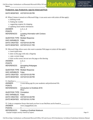Name: Class: Date:
Productivity App: Productivity Apps for School and Work
Copyright Cengage Learning. Powered by Cognero. Page 15
DATE MODIFIED: 4/27/2016 6:00 PM
49. When Cortana is turned on in Microsoft Edge, it can assist users with (select all that apply)
a. defining words
b. finding the weather
c. suggesting coupons for shopping
d. updating stock market information
ANSWER: a, b, c, d
POINTS: 1
REFERENCES: Locating Information with Cortana
PA-14
QUESTION TYPE: Multiple Response
HAS VARIABLES: False
DATE CREATED: 4/27/2016 6:00 PM
DATE MODIFIED: 4/27/2016 6:01 PM
50. Microsoft Edge allows users who want to annotate Web pages to (select all that apply)
a. insert typed notes
b. draw on the page with only a fingertip
c. copy a screen image
d. draw on the screen, but not save the page or the drawing
ANSWER: a, b, c
POINTS: 1
REFERENCES: Annotating Webpages
PA-15
QUESTION TYPE: Multiple Response
HAS VARIABLES: False
DATE CREATED: 4/27/2016 6:05 PM
DATE MODIFIED: 4/27/2016 6:08 PM
51. OneNote is ______________.
ANSWER: A note-taking app for your academic and professional life.
POINTS: 1
REFERENCES: Introduction to OneNote 2016
PA-2
QUESTION TYPE: Completion
HAS VARIABLES: False
DATE CREATED: 4/27/2016 6:08 PM
DATE MODIFIED: 4/27/2016 6:10 PM
52. Links to companion Sways that teach you how to use OneNote can be found at __________.
ANSWER: www.cengagebrain.com.
POINTS: 1
REFERENCES: Creating a OneNote Notebook
Full file at https://testbankuniv.eu/Illustrated-Microsoft-Office-365-and-Access-2016-Introductory-1st-Edition-Friedrichsen-Solutions-Manual
Full file at https://testbankuniv.eu/Illustrated-Microsoft-Office-365-and-Access-2016-Introductory-1st-Edition-Friedrichsen-Solutions-Manual
 
