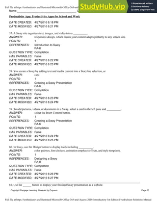 Name: Class: Date:
Productivity App: Productivity Apps for School and Work
Copyright Cengage Learning. Powered by Cognero. Page 17
DATE CREATED: 4/27/2016 6:18 PM
DATE MODIFIED: 4/27/2016 6:21 PM
57. A Sway site organizes text, images, and video into a __________.
ANSWER: responsive design, which means your content adapts perfectly to any screen size.
POINTS: 1
REFERENCES: Introduction to Sway
PA-6
QUESTION TYPE: Completion
HAS VARIABLES: False
DATE CREATED: 4/27/2016 6:22 PM
DATE MODIFIED: 4/27/2016 6:23 PM
58. You create a Sway by adding text and media content into a Storyline selection, or
ANSWER: card
POINTS: 1
REFERENCES: Creating a Sway Presentation
PA-6
QUESTION TYPE: Completion
HAS VARIABLES: False
DATE CREATED: 4/27/2016 6:23 PM
DATE MODIFIED: 4/27/2016 6:24 PM
59. To add pictures, videos, or documents in a Sway, select a card in the left pane and __________.
ANSWER: select the Insert Content button.
POINTS: 1
REFERENCES: Creating a Sway Presentation
PA-6
QUESTION TYPE: Completion
HAS VARIABLES: False
DATE CREATED: 4/27/2016 6:24 PM
DATE MODIFIED: 4/27/2016 6:25 PM
60. In Sway, use the Design button to display tools including __________.
ANSWER: color palettes, font choices, animation emphasis effects, and style templates.
POINTS: 1
REFERENCES: Designing a Sway
PA-8
QUESTION TYPE: Completion
HAS VARIABLES: False
DATE CREATED: 4/27/2016 6:26 PM
DATE MODIFIED: 4/27/2016 6:27 PM
61. Use the ______ button to display your finished Sway presentation as a website.
Full file at https://testbankuniv.eu/Illustrated-Microsoft-Office-365-and-Access-2016-Introductory-1st-Edition-Friedrichsen-Solutions-Manual
Full file at https://testbankuniv.eu/Illustrated-Microsoft-Office-365-and-Access-2016-Introductory-1st-Edition-Friedrichsen-Solutions-Manual
 