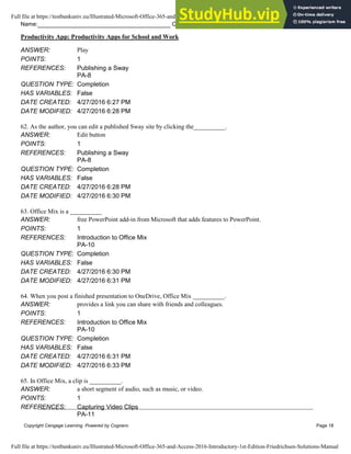 Name: Class: Date:
Productivity App: Productivity Apps for School and Work
Copyright Cengage Learning. Powered by Cognero. Page 18
ANSWER: Play
POINTS: 1
REFERENCES: Publishing a Sway
PA-8
QUESTION TYPE: Completion
HAS VARIABLES: False
DATE CREATED: 4/27/2016 6:27 PM
DATE MODIFIED: 4/27/2016 6:28 PM
62. As the author, you can edit a published Sway site by clicking the__________.
ANSWER: Edit button
POINTS: 1
REFERENCES: Publishing a Sway
PA-8
QUESTION TYPE: Completion
HAS VARIABLES: False
DATE CREATED: 4/27/2016 6:28 PM
DATE MODIFIED: 4/27/2016 6:30 PM
63. Office Mix is a __________
ANSWER: free PowerPoint add-in from Microsoft that adds features to PowerPoint.
POINTS: 1
REFERENCES: Introduction to Office Mix
PA-10
QUESTION TYPE: Completion
HAS VARIABLES: False
DATE CREATED: 4/27/2016 6:30 PM
DATE MODIFIED: 4/27/2016 6:31 PM
64. When you post a finished presentation to OneDrive, Office Mix __________.
ANSWER: provides a link you can share with friends and colleagues.
POINTS: 1
REFERENCES: Introduction to Office Mix
PA-10
QUESTION TYPE: Completion
HAS VARIABLES: False
DATE CREATED: 4/27/2016 6:31 PM
DATE MODIFIED: 4/27/2016 6:33 PM
65. In Office Mix, a clip is __________.
ANSWER: a short segment of audio, such as music, or video.
POINTS: 1
REFERENCES: Capturing Video Clips
PA-11
Full file at https://testbankuniv.eu/Illustrated-Microsoft-Office-365-and-Access-2016-Introductory-1st-Edition-Friedrichsen-Solutions-Manual
Full file at https://testbankuniv.eu/Illustrated-Microsoft-Office-365-and-Access-2016-Introductory-1st-Edition-Friedrichsen-Solutions-Manual
 