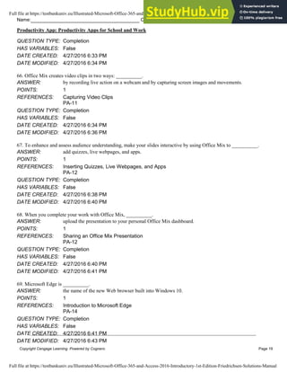 Name: Class: Date:
Productivity App: Productivity Apps for School and Work
Copyright Cengage Learning. Powered by Cognero. Page 19
QUESTION TYPE: Completion
HAS VARIABLES: False
DATE CREATED: 4/27/2016 6:33 PM
DATE MODIFIED: 4/27/2016 6:34 PM
66. Office Mix creates video clips in two ways: __________.
ANSWER: by recording live action on a webcam and by capturing screen images and movements.
POINTS: 1
REFERENCES: Capturing Video Clips
PA-11
QUESTION TYPE: Completion
HAS VARIABLES: False
DATE CREATED: 4/27/2016 6:34 PM
DATE MODIFIED: 4/27/2016 6:36 PM
67. To enhance and assess audience understanding, make your slides interactive by using Office Mix to __________.
ANSWER: add quizzes, live webpages, and apps.
POINTS: 1
REFERENCES: Inserting Quizzes, Live Webpages, and Apps
PA-12
QUESTION TYPE: Completion
HAS VARIABLES: False
DATE CREATED: 4/27/2016 6:38 PM
DATE MODIFIED: 4/27/2016 6:40 PM
68. When you complete your work with Office Mix, __________.
ANSWER: upload the presentation to your personal Office Mix dashboard.
POINTS: 1
REFERENCES: Sharing an Office Mix Presentation
PA-12
QUESTION TYPE: Completion
HAS VARIABLES: False
DATE CREATED: 4/27/2016 6:40 PM
DATE MODIFIED: 4/27/2016 6:41 PM
69. Microsoft Edge is __________.
ANSWER: the name of the new Web browser built into Windows 10.
POINTS: 1
REFERENCES: Introduction to Microsoft Edge
PA-14
QUESTION TYPE: Completion
HAS VARIABLES: False
DATE CREATED: 4/27/2016 6:41 PM
DATE MODIFIED: 4/27/2016 6:43 PM
Full file at https://testbankuniv.eu/Illustrated-Microsoft-Office-365-and-Access-2016-Introductory-1st-Edition-Friedrichsen-Solutions-Manual
Full file at https://testbankuniv.eu/Illustrated-Microsoft-Office-365-and-Access-2016-Introductory-1st-Edition-Friedrichsen-Solutions-Manual
 