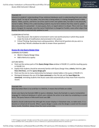 Access 2016 Instructor’s Manual Page 3 of 8
© 2017 Cengage Learning®. All rights reserved. May not be scanned, copied or duplicated, in whole or in part, except for use as permitted in a
license distributed with a certain product or service or otherwise on a password-protected website for classroom use.
TEACHER TIP
Inherent to students’ understanding of how relational databases work is understanding that every other
object is built “on top of” the tables. Any time data is being edited, it is being changed/stored in table
objects. Tables, queries, and forms can all be used to enter and update data, but data is only physically
stored in tables. Without this understanding students may be led to believe that they need to update
data every place it is presented – in every query, form, or report where it is shown. This is not true. Once
data is changed, for example, once the name Friedrichsen is changed to Franklin, every other object that
displays that data is automatically updated as well.
CLASSROOM ACTIVITIES
1. Class Discussion: Ask students to brainstorm some real-world scenarios in which they would
make the kinds of modifications demonstrated in this section.
2. Critical Thinking: Querying means asking questions. What kind of questions do you ask in a
typical day? Would a database be able to answer those questions?
Access 32: Use Query Design View
LEARNING OUTCOMES
• Work in Query Design View
• Add criteria to a query
LECTURE NOTES
• Point out the various parts of the Query Design View window in FIGURE 2-5, and the resulting query
in FIGURE 2-6.
• Explain that students should be extremely familiar with Query Design View, criteria, field lists, join
lines (link lines), and the query design grid.
• Point out the one-to-many relationship line between related tables in the query in FIGURE 2-5.
• Distinguish between the use of the Save command on the File tab and the Save Object As
command, reminding students that Access saves data automatically as they move from record to
record.
TEACHER TIPS
Note that when there is no scroll bar in a field list, it means that all fields are visible.
Access uses Query-by-Example (QBE) to query a database. Query-by-Example is a query manipulation
language for relational databases in which users indicate the action to be taken by completing on-screen
forms. The query feature of Microsoft Excel uses QBE.
Students should understand that although the answer displays in Datasheet view, no table exists. It is a
dynamic or virtual set of records. When a query design is saved, only the design is saved not the answer.
Query results, therefore, always show the most current data.
Full file at https://testbankuniv.eu/Illustrated-Microsoft-Office-365-and-Access-2016-Introductory-1st-Edition-Friedrichsen-Solutions-Manual
Full file at https://testbankuniv.eu/Illustrated-Microsoft-Office-365-and-Access-2016-Introductory-1st-Edition-Friedrichsen-Solutions-Manual
 