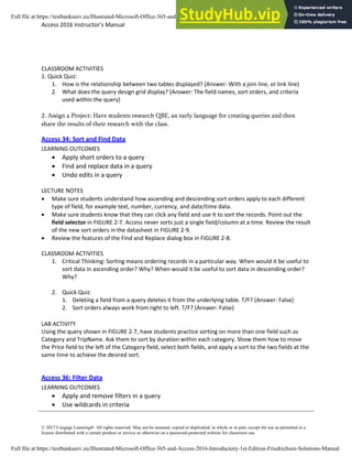 Access 2016 Instructor’s Manual Page 4 of 8
© 2017 Cengage Learning®. All rights reserved. May not be scanned, copied or duplicated, in whole or in part, except for use as permitted in a
license distributed with a certain product or service or otherwise on a password-protected website for classroom use.
CLASSROOM ACTIVITIES
1. Quick Quiz:
1. How is the relationship between two tables displayed? (Answer: With a join line, or link line)
2. What does the query design grid display? (Answer: The field names, sort orders, and criteria
used within the query)
2. Assign a Project: Have students research QBE, an early language for creating queries and then
share the results of their research with the class.
Access 34: Sort and Find Data
LEARNING OUTCOMES
• Apply short orders to a query
• Find and replace data in a query
• Undo edits in a query
LECTURE NOTES
• Make sure students understand how ascending and descending sort orders apply to each different
type of field, for example text, number, currency, and date/time data.
• Make sure students know that they can click any field and use it to sort the records. Point out the
field selector in FIGURE 2-7. Access never sorts just a single field/column at a time. Review the result
of the new sort orders in the datasheet in FIGURE 2-9.
• Review the features of the Find and Replace dialog box in FIGURE 2-8.
CLASSROOM ACTIVITIES
1. Critical Thinking: Sorting means ordering records in a particular way. When would it be useful to
sort data in ascending order? Why? When would it be useful to sort data in descending order?
Why?
2. Quick Quiz:
1. Deleting a field from a query deletes it from the underlying table. T/F? (Answer: False)
2. Sort orders always work from right to left. T/F? (Answer: False)
LAB ACTIVITY
Using the query shown in FIGURE 2-7, have students practice sorting on more than one field such as
Category and TripName. Ask them to sort by duration within each category. Show them how to move
the Price field to the left of the Category field, select both fields, and apply a sort to the two fields at the
same time to achieve the desired sort.
Access 36: Filter Data
LEARNING OUTCOMES
• Apply and remove filters in a query
• Use wildcards in criteria
Full file at https://testbankuniv.eu/Illustrated-Microsoft-Office-365-and-Access-2016-Introductory-1st-Edition-Friedrichsen-Solutions-Manual
Full file at https://testbankuniv.eu/Illustrated-Microsoft-Office-365-and-Access-2016-Introductory-1st-Edition-Friedrichsen-Solutions-Manual
 