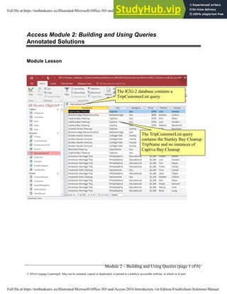 Module 2 – Building and Using Queries (page 1 of 6)
© 2016 Cengage Learning®. May not be scanned, copied or duplicated, or posted to a publicly accessible website, in whole or in part.
Access Module 2: Building and Using Queries
Annotated Solutions
Module Lesson
The TripCustomerList query
contains the Stanley Bay Cleanup
TripName and no instances of
Captiva Bay Cleanup
The R2G-2 database contains a
TripCustomerList query
Full file at https://testbankuniv.eu/Illustrated-Microsoft-Office-365-and-Access-2016-Introductory-1st-Edition-Friedrichsen-Solutions-Manual
Full file at https://testbankuniv.eu/Illustrated-Microsoft-Office-365-and-Access-2016-Introductory-1st-Edition-Friedrichsen-Solutions-Manual
 