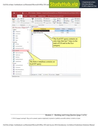 Module 2 – Building and Using Queries (page 3 of 6)
© 2016 Cengage Learning®. May not be scanned, copied or duplicated, or posted to a publicly accessible website, in whole or in part.
The EcoCO7 query contains an
only trips that last 7 days in the
state of CO and in the Eco
category
The R2G-2 database contains an
EcoCO7 query
Full file at https://testbankuniv.eu/Illustrated-Microsoft-Office-365-and-Access-2016-Introductory-1st-Edition-Friedrichsen-Solutions-Manual
Full file at https://testbankuniv.eu/Illustrated-Microsoft-Office-365-and-Access-2016-Introductory-1st-Edition-Friedrichsen-Solutions-Manual
 