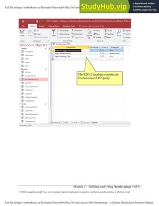 Module 2 – Building and Using Queries (page 4 of 6)
© 2016 Cengage Learning®. May not be scanned, copied or duplicated, or posted to a publicly accessible website, in whole or in part.
The R2G-2 database contains an
EcoAdventureCO7 query
Full file at https://testbankuniv.eu/Illustrated-Microsoft-Office-365-and-Access-2016-Introductory-1st-Edition-Friedrichsen-Solutions-Manual
Full file at https://testbankuniv.eu/Illustrated-Microsoft-Office-365-and-Access-2016-Introductory-1st-Edition-Friedrichsen-Solutions-Manual
 
