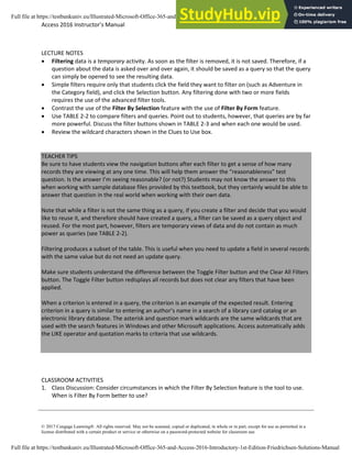 Access 2016 Instructor’s Manual Page 5 of 8
© 2017 Cengage Learning®. All rights reserved. May not be scanned, copied or duplicated, in whole or in part, except for use as permitted in a
license distributed with a certain product or service or otherwise on a password-protected website for classroom use.
LECTURE NOTES
• Filtering data is a temporary activity. As soon as the filter is removed, it is not saved. Therefore, if a
question about the data is asked over and over again, it should be saved as a query so that the query
can simply be opened to see the resulting data.
• Simple filters require only that students click the field they want to filter on (such as Adventure in
the Category field), and click the Selection button. Any filtering done with two or more fields
requires the use of the advanced filter tools.
• Contrast the use of the Filter By Selection feature with the use of Filter By Form feature.
• Use TABLE 2-2 to compare filters and queries. Point out to students, however, that queries are by far
more powerful. Discuss the filter buttons shown in TABLE 2-3 and when each one would be used.
• Review the wildcard characters shown in the Clues to Use box.
TEACHER TIPS
Be sure to have students view the navigation buttons after each filter to get a sense of how many
records they are viewing at any one time. This will help them answer the “reasonableness” test
question. Is the answer I’m seeing reasonable? (or not?) Students may not know the answer to this
when working with sample database files provided by this textbook, but they certainly would be able to
answer that question in the real world when working with their own data.
Note that while a filter is not the same thing as a query, if you create a filter and decide that you would
like to reuse it, and therefore should have created a query, a filter can be saved as a query object and
reused. For the most part, however, filters are temporary views of data and do not contain as much
power as queries (see TABLE 2-2).
Filtering produces a subset of the table. This is useful when you need to update a field in several records
with the same value but do not need an update query.
Make sure students understand the difference between the Toggle Filter button and the Clear All Filters
button. The Toggle Filter button redisplays all records but does not clear any filters that have been
applied.
When a criterion is entered in a query, the criterion is an example of the expected result. Entering
criterion in a query is similar to entering an author’s name in a search of a library card catalog or an
electronic library database. The asterisk and question mark wildcards are the same wildcards that are
used with the search features in Windows and other Microsoft applications. Access automatically adds
the LIKE operator and quotation marks to criteria that use wildcards.
CLASSROOM ACTIVITIES
1. Class Discussion: Consider circumstances in which the Filter By Selection feature is the tool to use.
When is Filter By Form better to use?
Full file at https://testbankuniv.eu/Illustrated-Microsoft-Office-365-and-Access-2016-Introductory-1st-Edition-Friedrichsen-Solutions-Manual
Full file at https://testbankuniv.eu/Illustrated-Microsoft-Office-365-and-Access-2016-Introductory-1st-Edition-Friedrichsen-Solutions-Manual
 