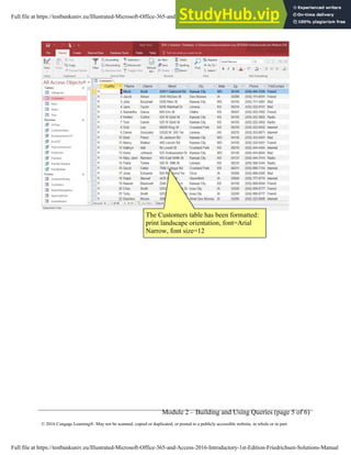 Module 2 – Building and Using Queries (page 5 of 6)
© 2016 Cengage Learning®. May not be scanned, copied or duplicated, or posted to a publicly accessible website, in whole or in part.
The Customers table has been formatted:
print landscape orientation, font=Arial
Narrow, font size=12
Full file at https://testbankuniv.eu/Illustrated-Microsoft-Office-365-and-Access-2016-Introductory-1st-Edition-Friedrichsen-Solutions-Manual
Full file at https://testbankuniv.eu/Illustrated-Microsoft-Office-365-and-Access-2016-Introductory-1st-Edition-Friedrichsen-Solutions-Manual
 