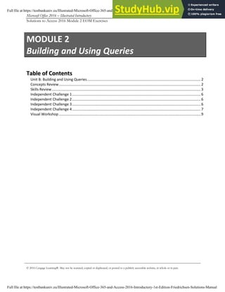 Microsoft Office 2016 – Illustrated Introductory Access-1
Solutions to Access 2016 Module 2 EOM Exercises
© 2016 Cengage Learning®. May not be scanned, copied or duplicated, or posted to a publicly accessible website, in whole or in part.
MODULE 2
Building and Using Queries
T
Ta
ab
bl
le
e o
of
f C
Co
on
nt
te
en
nt
ts
s
Unit B: Building and Using Queries................................................................................................................2
Concepts Review............................................................................................................................................2
Skills Review...................................................................................................................................................3
Independent Challenge 1...............................................................................................................................6
Independent Challenge 2...............................................................................................................................6
Independent Challenge 3...............................................................................................................................6
Independent Challenge 4...............................................................................................................................7
Visual Workshop............................................................................................................................................9
Full file at https://testbankuniv.eu/Illustrated-Microsoft-Office-365-and-Access-2016-Introductory-1st-Edition-Friedrichsen-Solutions-Manual
Full file at https://testbankuniv.eu/Illustrated-Microsoft-Office-365-and-Access-2016-Introductory-1st-Edition-Friedrichsen-Solutions-Manual
 