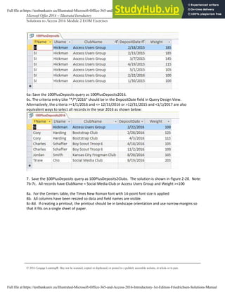 Microsoft Office 2016 – Illustrated Introductory Access-5
Solutions to Access 2016 Module 2 EOM Exercises
© 2016 Cengage Learning®. May not be scanned, copied or duplicated, or posted to a publicly accessible website, in whole or in part.
6a: Save the 100PlusDeposits query as 100PlusDeposits2016.
6c. The criteria entry Like "*/*/2016" should be in the DepositDate field in Query Design View.
Alternatively, the criteria >=1/1/2016 and <= 12/31/2016 or >12/31/2015 and <1/1/2017 are also
equivalent ways to select all records in the year 2016 as shown below:
7. Save the 100PlusDeposits query as 100PlusDeposits2Clubs. The solution is shown in Figure 2-20. Note:
7b-7c. All records have ClubName = Social Media Club or Access Users Group and Weight >=100
8a. For the Centers table, the Times New Roman font with 14-point font size is applied
8b. All columns have been resized so data and field names are visible.
8c-8d. If creating a printout, the printout should be in landscape orientation and use narrow margins so
that it fits on a single sheet of paper.
Full file at https://testbankuniv.eu/Illustrated-Microsoft-Office-365-and-Access-2016-Introductory-1st-Edition-Friedrichsen-Solutions-Manual
Full file at https://testbankuniv.eu/Illustrated-Microsoft-Office-365-and-Access-2016-Introductory-1st-Edition-Friedrichsen-Solutions-Manual
 