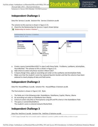 Microsoft Office 2016 – Illustrated Introductory Access-6
Solutions to Access 2016 Module 2 EOM Exercises
© 2016 Cengage Learning®. May not be scanned, copied or duplicated, or posted to a publicly accessible website, in whole or in part.
I
In
nd
de
ep
pe
en
nd
de
en
nt
t C
Ch
ha
al
ll
le
en
ng
ge
e 1
1
Data File: Service-2.accdb. Solution File: Service-2-Solution.accdb
The solution to this exercise is shown in Figure 2-21.
d. Check for the Relationships for Service-2 report shown below:
e. Create a query (named March2017 in step i) with these fields: FirstName, LastName, ActivityDate,
HoursWorked. The solution to this is shown in Figure 2-21.
g. Add criteria to select only those records in March 2017.
h. In Query Design View, apply an ascending sort order on the LastName and ActivityDate fields.
i. Make sure that the student’s name has replaced Quentin Garden and that the columns have been
widened to clearly display all data and field names.
I
In
nd
de
ep
pe
en
nd
de
en
nt
t C
Ch
ha
al
ll
le
en
ng
ge
e 2
2
Data File: HouseOfReps-2.accdb. Solution File: HouseOfReps-2-Solution.accdb
The final solution is shown in Figure 2-22. Note:
c. The fields are in the following order: StateAbbrev, StateName, Capital, FName, LName
d. An ascending sort order on StateName then LName.
e. Criteria to select only Ohio or Pennsylvania using OH and PA criteria in the StateAbbrev field.
f. The query is named OhioAndPenn.
The student’s name is entered instead of Butterfield.
I
In
nd
de
ep
pe
en
nd
de
en
nt
t C
Ch
ha
al
ll
le
en
ng
ge
e 3
3
Data File: VetClinic-2.accdb. Solution File: VetClinic-2-Solution.accdb
Full file at https://testbankuniv.eu/Illustrated-Microsoft-Office-365-and-Access-2016-Introductory-1st-Edition-Friedrichsen-Solutions-Manual
Full file at https://testbankuniv.eu/Illustrated-Microsoft-Office-365-and-Access-2016-Introductory-1st-Edition-Friedrichsen-Solutions-Manual
 