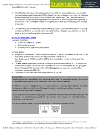 Access 2016 Instructor’s Manual Page 6 of 8
© 2017 Cengage Learning®. All rights reserved. May not be scanned, copied or duplicated, in whole or in part, except for use as permitted in a
license distributed with a certain product or service or otherwise on a password-protected website for classroom use.
2. Critical Thinking: Why does Microsoft provide so many different features (filters versus queries for
example) that overlap in functionality? (Even though there are times when more than one tool could
do a job, depending on the nature of the problem there is generally a “best” way to accomplish a
task. Providing many different tools gives the user the choice of several ways to tackle a problem. It
is incumbent on the user to be trained well enough to know which tool is most productive and best
for each job.)
3. Critical Thinking: Compare the two methods of finding records presented in this chapter: searching
and filtering. Which do you consider to be more efficient? As a database user, when do you think it
would be best to use filtering rather than searching?
Access 38: Apply AND Criteria
LEARNING OUTCOMES
• Enter AND criteria in a query
• Define criteria syntax
• Use comparison operators with criteria
LECTURE NOTES:
• Being able to master query criteria is absolutely essential to the success of every Access user. Do not
let students go beyond this lesson until they completely understand it.
• Note that the use of “AND” means that BOTH criteria must be true in order for the record to be
selected.
• The AND criteria are entered in one row of the query grid as shown in FIGURE 2-13. It is absolutely
essential that students understand what AND criteria is as well as how to enter it in the query grid.
• Discuss the support that Access provides with criteria syntax and review the function of the
comparison operators in TABLE 2-4.
• Explain how to search for blank fields using the Clues to Use box.
TEACHER TIPS
Comparison operators are used with both numeric and text data. The order of the greater than or equal
to (>=) and less than or equal to (<=) operators is fixed; they cannot be reversed.
The difference between putting criteria in one versus two rows is extremely important and is covered in
the lessons on AND versus OR criteria. At this point, students are starting to see how important
precision is when working with databases.
Be sure students understand that they can go back and forth between Datasheet and Query Design View
to make sure you get the records desired. The most common errors would be not entering the criteria
on one row or making a typo.
You can use a Venn diagram to illustrate the concept of AND and OR criterion visually:
Full file at https://testbankuniv.eu/Illustrated-Microsoft-Office-365-and-Access-2016-Introductory-1st-Edition-Friedrichsen-Solutions-Manual
Full file at https://testbankuniv.eu/Illustrated-Microsoft-Office-365-and-Access-2016-Introductory-1st-Edition-Friedrichsen-Solutions-Manual
 