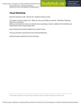 Microsoft Office 2016 – Illustrated Introductory Access-9
Solutions to Access 2016 Module 2 EOM Exercises
© 2016 Cengage Learning®. May not be scanned, copied or duplicated, or posted to a publicly accessible website, in whole or in part.
V
Vi
is
su
ua
al
l W
Wo
or
rk
ks
sh
ho
op
p
Data File: Baseball-2.accdb. Solution File: Baseball-2-Solution.accdb
The solution is shown in Figure 2-24. Make sure the correct fields are selected: TeamName, PlayerLast,
PlayerFirst, and Position.
Make sure only Position 1 and 2 are selected and an ascending sort order is added to the TeamName and
PlayerPosition fields in Query Design View.
Aaron Campanella should be changed to the student’s name.
The query should be saved with the name PitchersAndCatchers.
All fields should be widened to see all of the data.
Full file at https://testbankuniv.eu/Illustrated-Microsoft-Office-365-and-Access-2016-Introductory-1st-Edition-Friedrichsen-Solutions-Manual
Full file at https://testbankuniv.eu/Illustrated-Microsoft-Office-365-and-Access-2016-Introductory-1st-Edition-Friedrichsen-Solutions-Manual
 