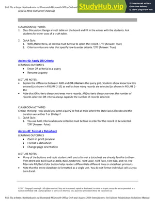 Access 2016 Instructor’s Manual Page 7 of 8
© 2017 Cengage Learning®. All rights reserved. May not be scanned, copied or duplicated, in whole or in part, except for use as permitted in a
license distributed with a certain product or service or otherwise on a password-protected website for classroom use.
CLASSROOM ACTIVITIES
1. Class Discussion: Design a truth table on the board and fill in the values with the students. Ask
students for other uses of a truth table.
2. Quick Quiz:
1. With AND criteria, all criteria must be true to select the record. T/F? (Answer: True)
2. Criteria syntax are rules that specify how to enter criteria. T/F? (Answer: True)
Access 40: Apply OR Criteria
LEARNING OUTCOMES
• Enter OR criteria in a query
• Rename a query
LECTURE NOTES:
• Explain the difference between AND and OR criteria in the query grid. Students show know how it is
entered (as shown in FIGURE 2-15) as well as how many records are selected (as shown in FIGURE 2-
16).
• Note that OR criteria always retrieves more records. AND criteria always narrows the number of
records selected. OR criteria always expands the number of records selected.
CLASSROOM ACTIVITIES
Critical Thinking: How would you write a query to find all trips where the state was Colorado and the
duration was either 7 or 10 days?
1. Quick Quiz:
1. You use AND criteria when one criterion must be true in order for the record to be selected.
T/F? (Answer: False)
Access 42: Format a Datasheet
LEARNING OUTCOMES
• Zoom in print preview
• Format a datasheet
• Change page orientation
LECTURE NOTES:
• Many of the buttons and tools students will use to format a datasheet are already familiar to them
from Word and Excel such as Bold, Italic, Underline, Font Color, Font Face, Font Size, and Fill. The
Alternate Fill/Back Color button helps readers differentiate different lines on datasheet printouts.
• Note that the entire datasheet is formatted as a single unit. You do not format individual cells as you
do in Excel.
Full file at https://testbankuniv.eu/Illustrated-Microsoft-Office-365-and-Access-2016-Introductory-1st-Edition-Friedrichsen-Solutions-Manual
Full file at https://testbankuniv.eu/Illustrated-Microsoft-Office-365-and-Access-2016-Introductory-1st-Edition-Friedrichsen-Solutions-Manual
 