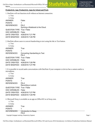 Name: Class: Date:
Productivity App: Productivity Apps for School and Work
Copyright Cengage Learning. Powered by Cognero. Page 1
1. OneNote will not function at all without an Internet connection.
a. True
b. False
ANSWER: False
POINTS: 1
REFERENCES: PA-2
Syncing a Notebook to the Cloud
QUESTION TYPE: True / False
HAS VARIABLES: False
DATE CREATED: 4/26/2016 7:21 PM
DATE MODIFIED: 4/26/2016 7:26 PM
2. OneNote allows users to convert handwriting to text using the Ink to Text button.
a. True
b. False
ANSWER: True
POINTS: 1
REFERENCES: Converting Handwriting to Text
PA-3
QUESTION TYPE: True / False
HAS VARIABLES: False
DATE CREATED: 4/26/2016 7:26 PM
DATE MODIFIED: 4/26/2016 7:27 PM
3. It is possible to record audio conversations with OneNote if your computer or device has a camera and/or a
microphone.
a. True
b. False
ANSWER: True
POINTS: 1
REFERENCES: PA-4
Recording a Lecture
QUESTION TYPE: True / False
HAS VARIABLES: False
DATE CREATED: 4/26/2016 7:27 PM
DATE MODIFIED: 4/26/2016 7:29 PM
4. Microsoft Sway is available as an app on Office365 or at Sway.com.
a. True
b. False
ANSWER: True
POINTS: 1
REFERENCES: Introduction to Sway
PA-6
Full file at https://testbankuniv.eu/Illustrated-Microsoft-Office-365-and-Access-2016-Introductory-1st-Edition-Friedrichsen-Solutions-Manual
Full file at https://testbankuniv.eu/Illustrated-Microsoft-Office-365-and-Access-2016-Introductory-1st-Edition-Friedrichsen-Solutions-Manual
 