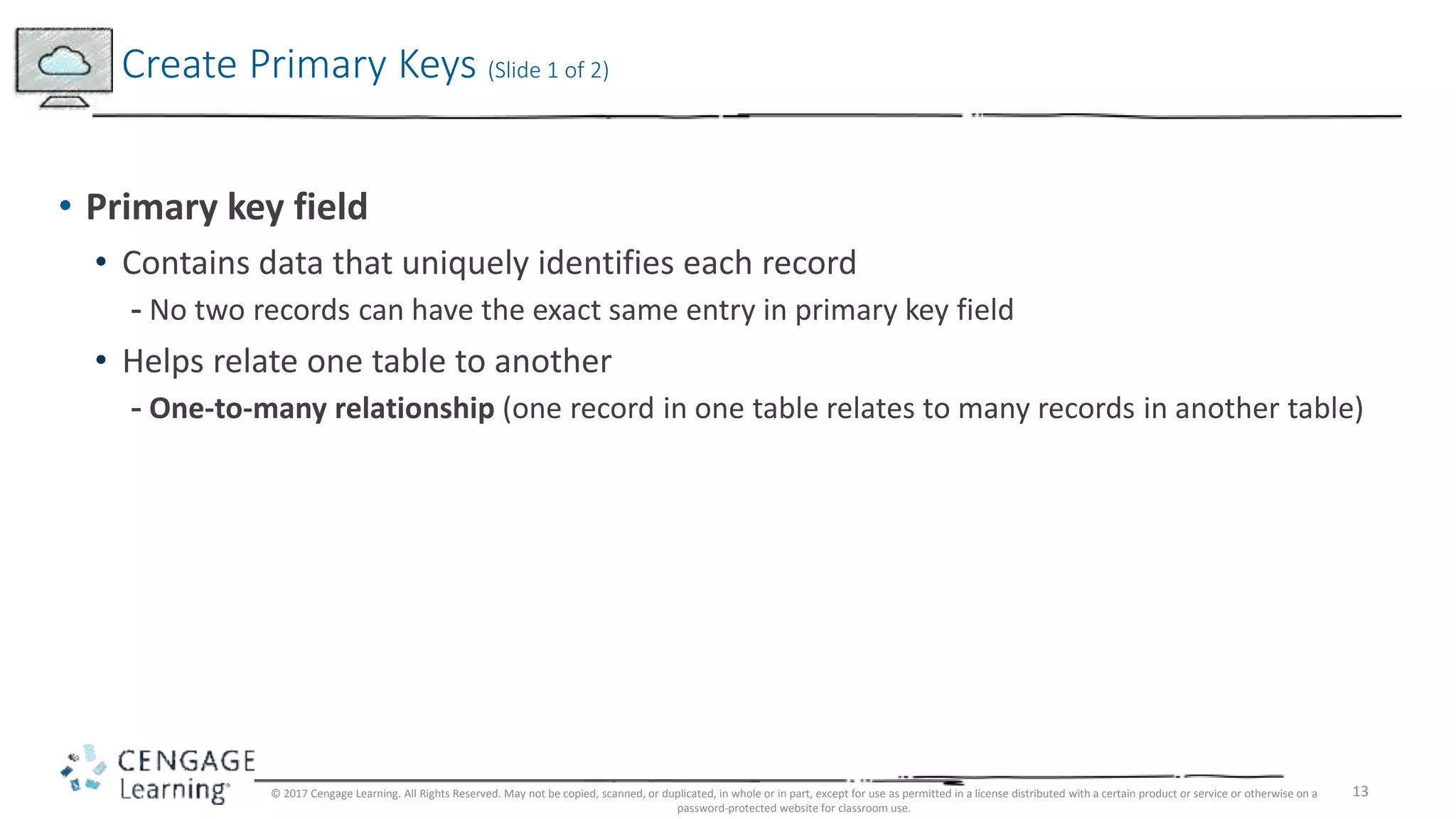 13
• Primary key field
• Contains data that uniquely identifies each record
- No two records can have the exact same entry in primary key field
• Helps relate one table to another
- One-to-many relationship (one record in one table relates to many records in another table)
Create Primary Keys (Slide 1 of 2)
© 2017 Cengage Learning. All Rights Reserved. May not be copied, scanned, or duplicated, in whole or in part, except for use as permitted in a license distributed with a certain product or service or otherwise on a
password-protected website for classroom use.
 
