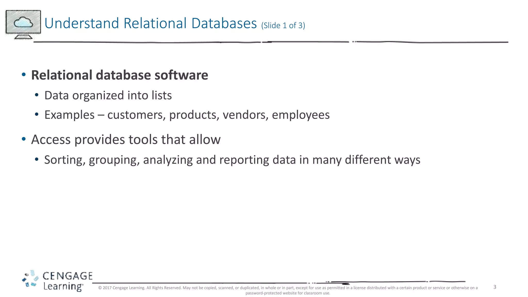 3
• Relational database software
• Data organized into lists
• Examples – customers, products, vendors, employees
• Access provides tools that allow
• Sorting, grouping, analyzing and reporting data in many different ways
Understand Relational Databases (Slide 1 of 3)
© 2017 Cengage Learning. All Rights Reserved. May not be copied, scanned, or duplicated, in whole or in part, except for use as permitted in a license distributed with a certain product or service or otherwise on a
password-protected website for classroom use.
 