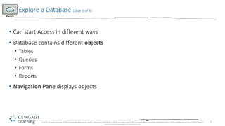 6
• Can start Access in different ways
• Database contains different objects
• Tables
• Queries
• Forms
• Reports
• Navigation Pane displays objects
Explore a Database (Slide 1 of 3)
© 2017 Cengage Learning. All Rights Reserved. May not be copied, scanned, or duplicated, in whole or in part, except for use as permitted in a license distributed with a certain product or service or otherwise on a
password-protected website for classroom use.
 
