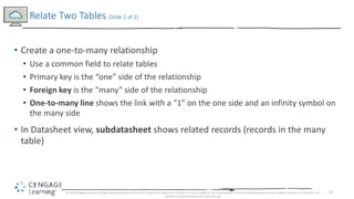 15
• Create a one-to-many relationship
• Use a common field to relate tables
• Primary key is the “one” side of the relati...