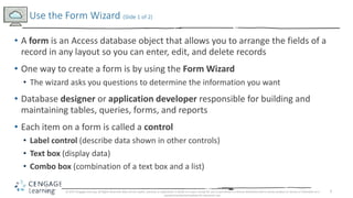 3
? A form is an Access database object that allows you to arrange the fields of a
record in any layout so you can enter, edit, and delete records
? One way to create a form is by using the Form Wizard
? The wizard asks you questions to determine the information you want
? Database designer or application developer responsible for building and
maintaining tables, queries, forms, and reports
? Each item on a form is called a control
? Label control (describe data shown in other controls)
? Text box (display data)
? Combo box (combination of a text box and a list)
Use the Form Wizard (ݺߣ 1 of 2)
? 2017 Cengage Learning. All Rights Reserved. May not be copied, scanned, or duplicated, in whole or in part, except for use as permitted in a license distributed with a certain product or service or otherwise on a
password-protected website for classroom use.
 