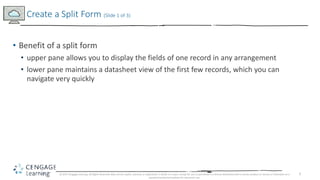 5
• Benefit of a split form
• upper pane allows you to display the fields of one record in any arrangement
• lower pane maintains a datasheet view of the first few records, which you can
navigate very quickly
Create a Split Form (Slide 1 of 3)
© 2017 Cengage Learning. All Rights Reserved. May not be copied, scanned, or duplicated, in whole or in part, except for use as permitted in a license distributed with a certain product or service or otherwise on a
password-protected website for classroom use.
 