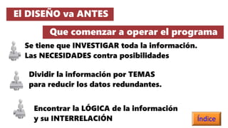 El DISEÑO va ANTES
Que comenzar a operar el programa
Se tiene que INVESTIGAR toda la información.
Las NECESIDADES contra posibilidades
Dividir la información por TEMAS
para reducir los datos redundantes.
Encontrar la LÓGICA de la información
y su INTERRELACIÓN Índice
 