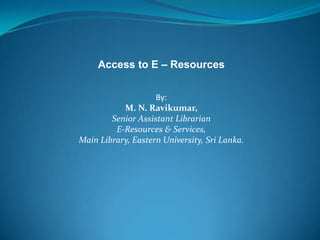 Access to E – Resources
By:
M. N. Ravikumar,
Senior Assistant Librarian
E-Resources & Services,
Main Library, Eastern University, Sri Lanka.
 