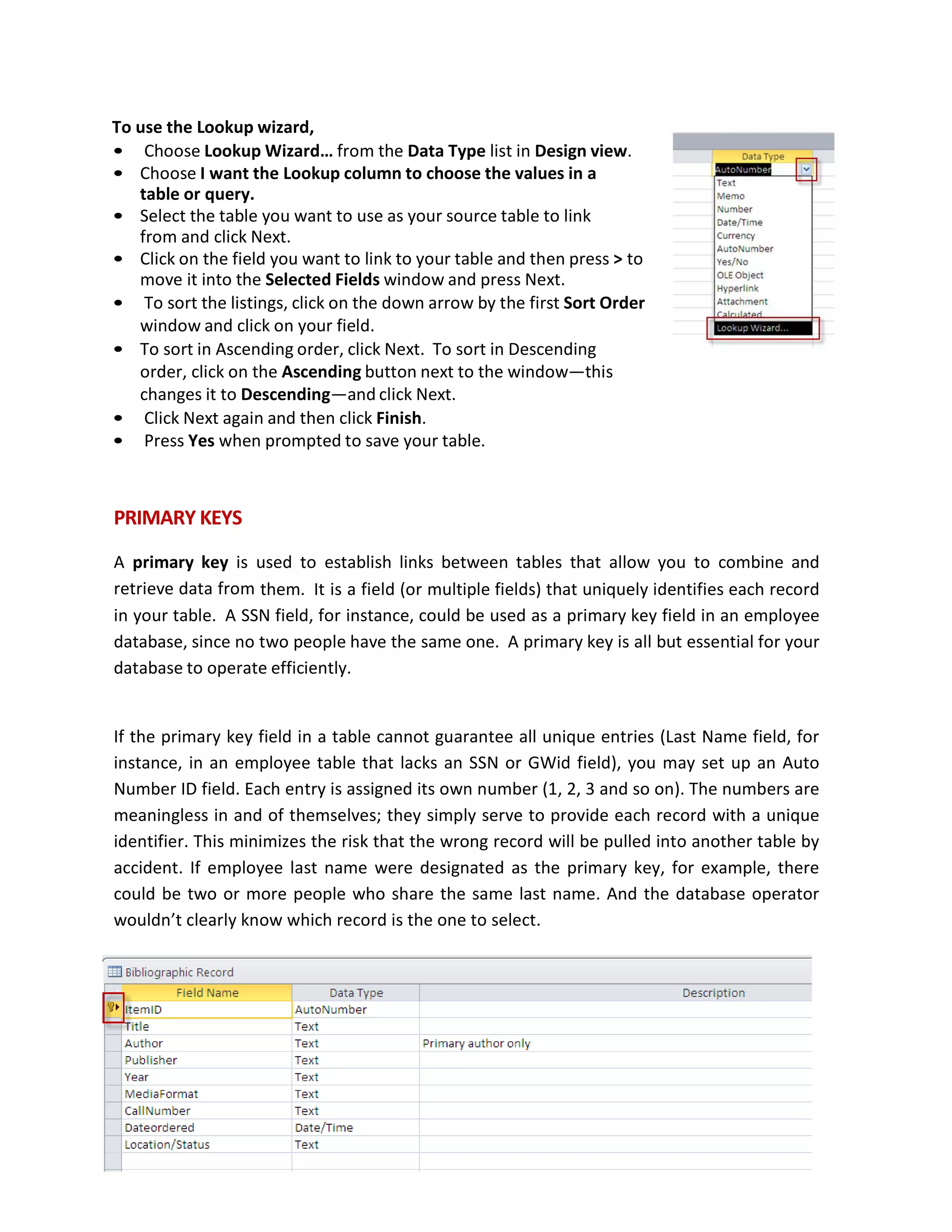 To use the Lookup wizard,
• Choose Lookup Wizard… from the Data Type list in Design view.
• Choose I want the Lookup column to choose the values in a
table or query.
• Select the table you want to use as your source table to link
from and click Next.
• Click on the field you want to link to your table and then press > to
move it into the Selected Fields window and press Next.
• To sort the listings, click on the down arrow by the first Sort Order
window and click on your field.
• To sort in Ascending order, click Next. To sort in Descending
order, click on the Ascending button next to the window—this
changes it to Descending—and click Next.
• Click Next again and then click Finish.
• Press Yes when prompted to save your table.
PRIMARY KEYS
A primary key is used to establish links between tables that allow you to combine and
retrieve data from them. It is a field (or multiple fields) that uniquely identifies each record
in your table. A SSN field, for instance, could be used as a primary key field in an employee
database, since no two people have the same one. A primary key is all but essential for your
database to operate efficiently.
If the primary key field in a table cannot guarantee all unique entries (Last Name field, for
instance, in an employee table that lacks an SSN or GWid field), you may set up an Auto
Number ID field. Each entry is assigned its own number (1, 2, 3 and so on). The numbers are
meaningless in and of themselves; they simply serve to provide each record with a unique
identifier. This minimizes the risk that the wrong record will be pulled into another table by
accident. If employee last name were designated as the primary key, for example, there
could be two or more people who share the same last name. And the database operator
wouldn’t clearly know which record is the one to select.
 